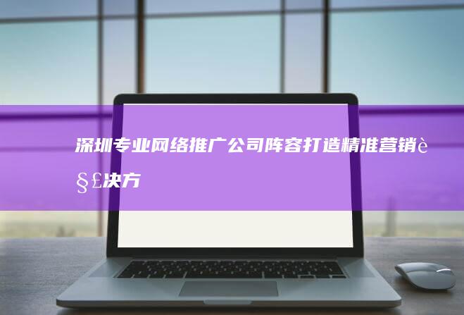 深圳专业网络推广公司阵容：打造精准营销解决方案